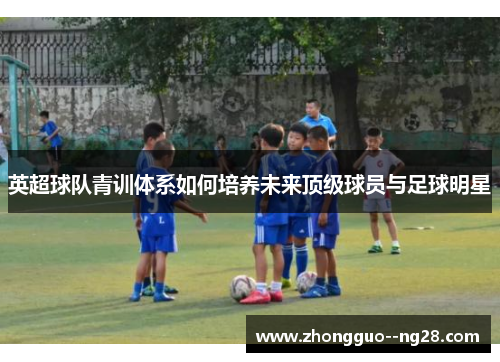 英超球队青训体系如何培养未来顶级球员与足球明星 英超球队青训体系如何培养未来顶级球员与足球明星