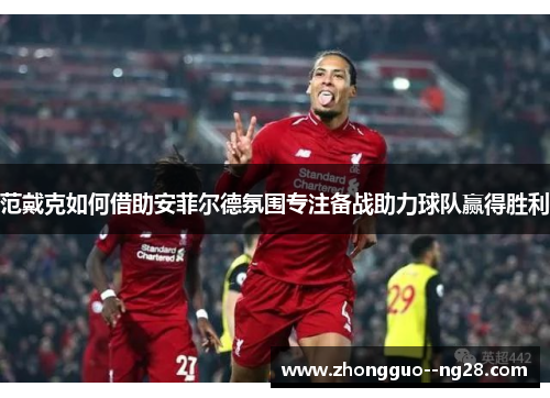 范戴克如何借助安菲尔德氛围专注备战助力球队赢得胜利 范戴克如何借助安菲尔德氛围专注备战助力球队赢得胜利