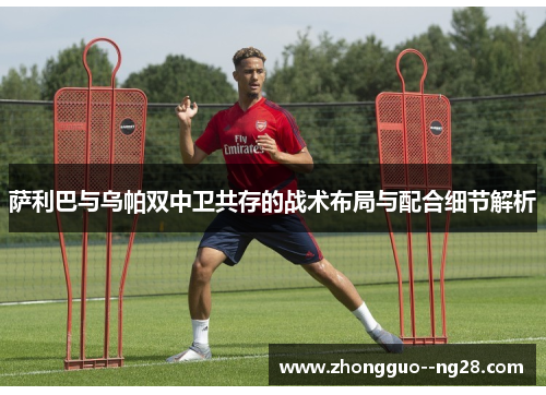 萨利巴与乌帕双中卫共存的战术布局与配合细节解析 萨利巴与乌帕双中卫共存的战术布局与配合细节解析
