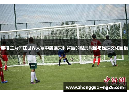 英格兰为何在世界大赛中屡屡失利背后的深层原因与足球文化困境 英格兰为何在世界大赛中屡屡失利背后的深层原因与足球文化困境