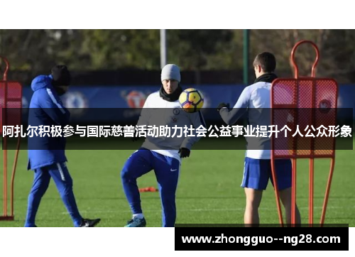 阿扎尔积极参与国际慈善活动助力社会公益事业提升个人公众形象 阿扎尔积极参与国际慈善活动助力社会公益事业提升个人公众形象