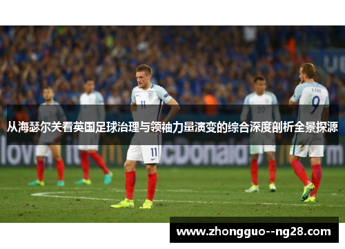 从海瑟尔关看英国足球治理与领袖力量演变的综合深度剖析全景探源 从海瑟尔关看英国足球治理与领袖力量演变的综合深度剖析全景探源
